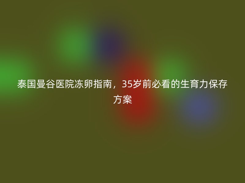 泰国曼谷医院冻卵指南，35岁前必看的生育力保存方案