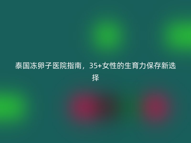 泰国冻卵子医院指南，35+女性的生育力保存新选择