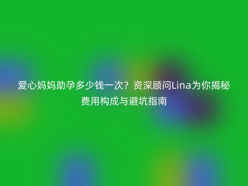 爱心妈妈助孕多少钱一次？资深顾问Lina为你揭秘费用构成与避坑指南