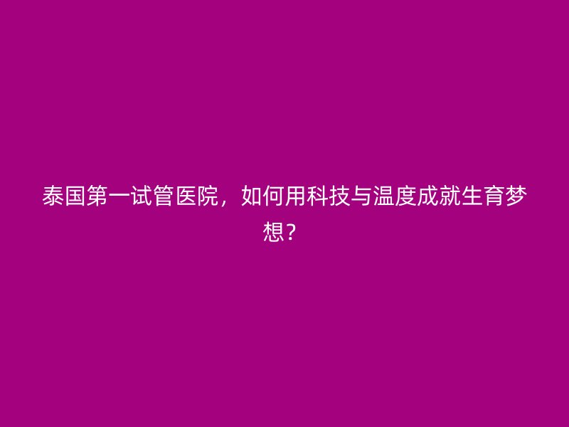 泰国第一试管医院，如何用科技与温度成就生育梦想？