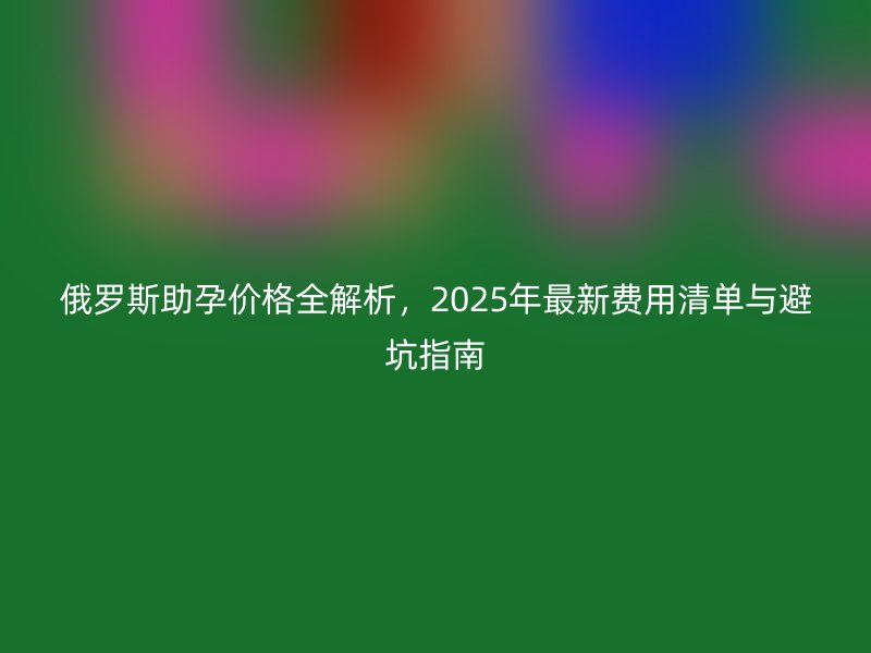 俄罗斯助孕价格全解析，2025年最新费用清单与避坑指南