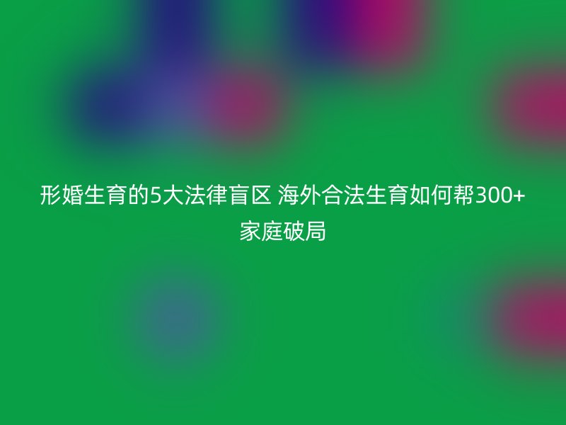 形婚生育的5大法律盲区 海外合法生育如何帮300+家庭破局