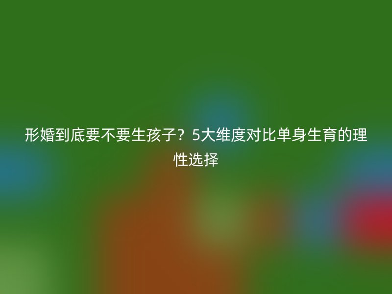 形婚到底要不要生孩子？5大维度对比单身生育的理性选择