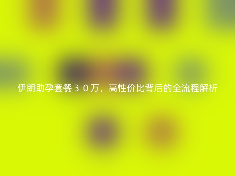 伊朗助孕套餐３０万，高性价比背后的全流程解析