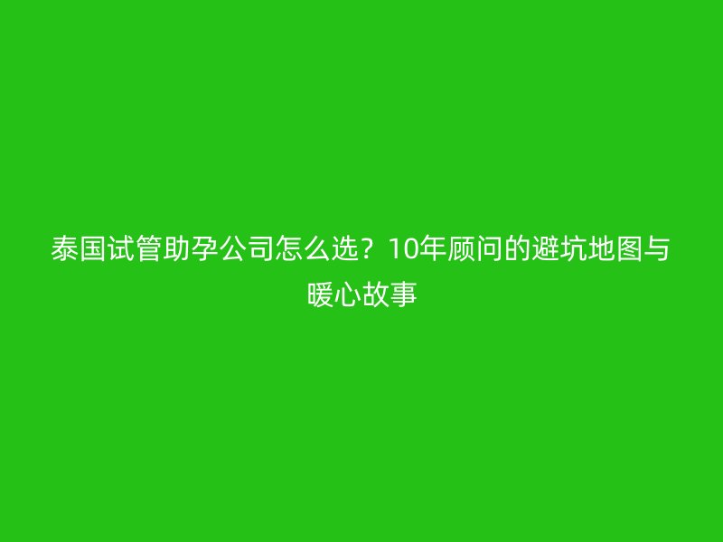 泰国试管助孕公司怎么选？10年顾问的避坑地图与暖心故事
