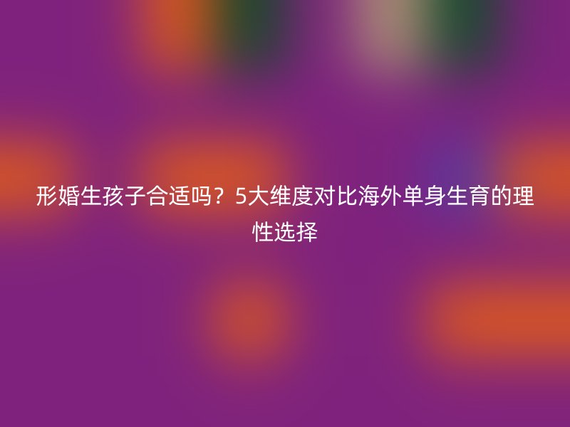 形婚生孩子合适吗？5大维度对比海外单身生育的理性选择