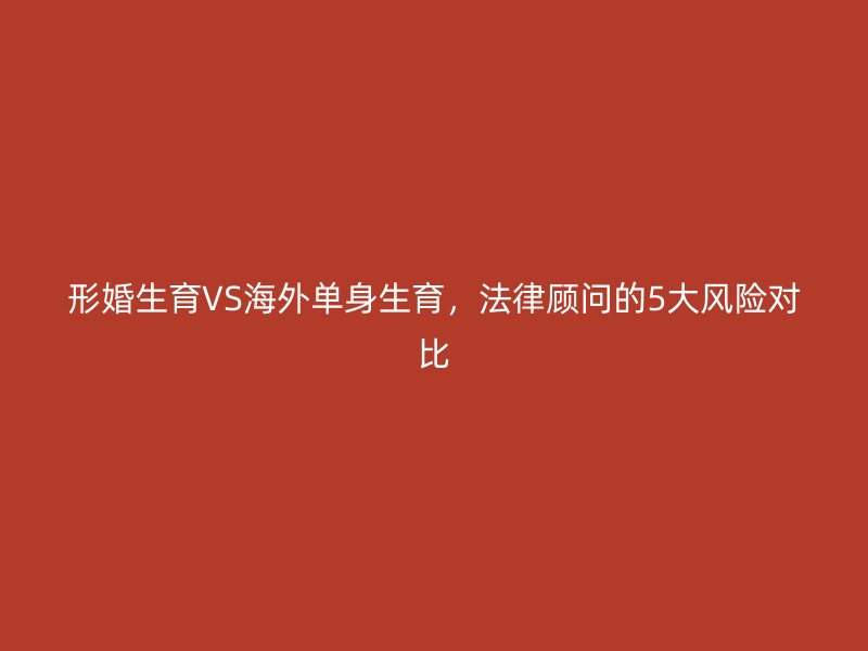 形婚生育VS海外单身生育，法律顾问的5大风险对比