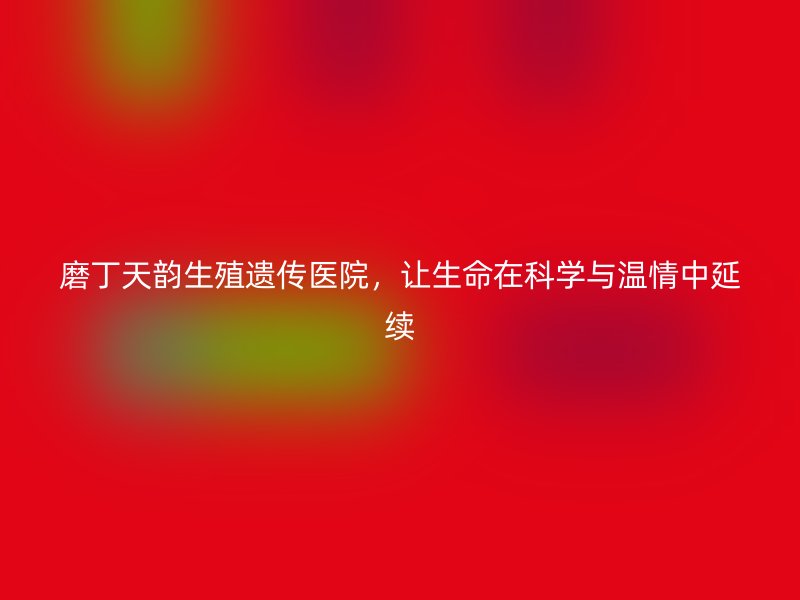 磨丁天韵生殖遗传医院，让生命在科学与温情中延续