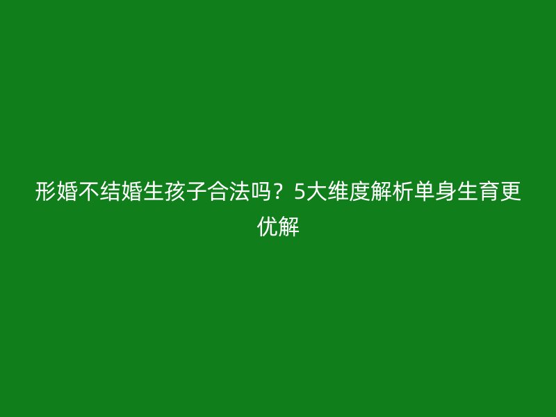 形婚不结婚生孩子合法吗？5大维度解析单身生育更优解