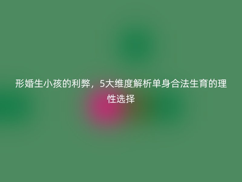 形婚生小孩的利弊，5大维度解析单身合法生育的理性选择