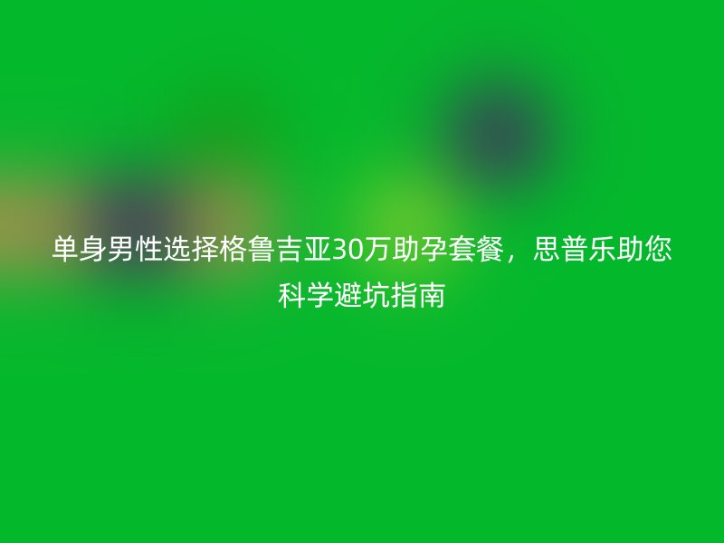单身男性选择格鲁吉亚30万助孕套餐，思普乐助您科学避坑指南