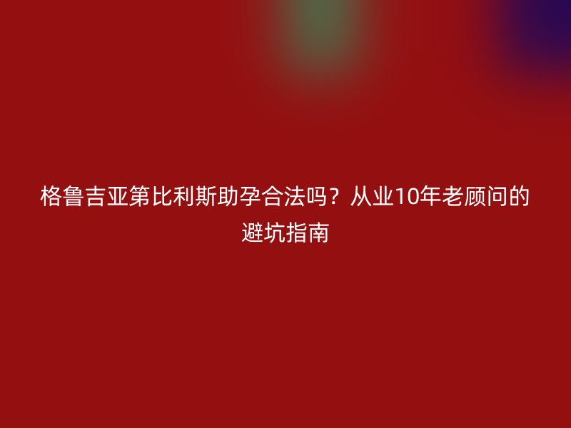 格鲁吉亚第比利斯助孕合法吗？从业10年老顾问的避坑指南