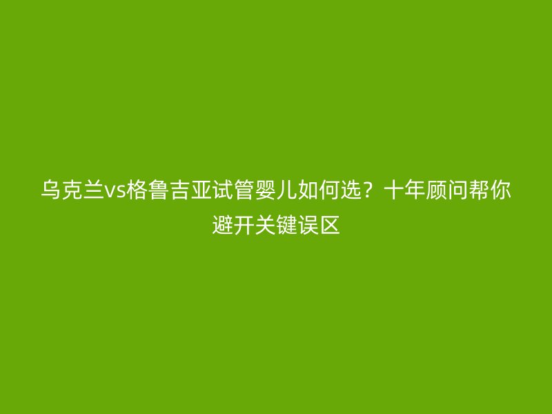 乌克兰vs格鲁吉亚试管婴儿如何选？十年顾问帮你避开关键误区