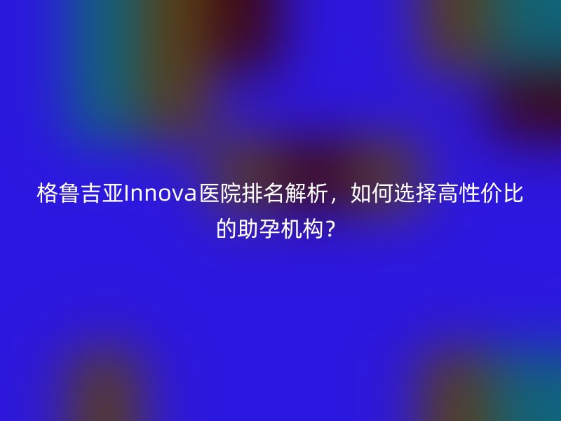 格鲁吉亚Innova医院排名解析，如何选择高性价比的助孕机构？