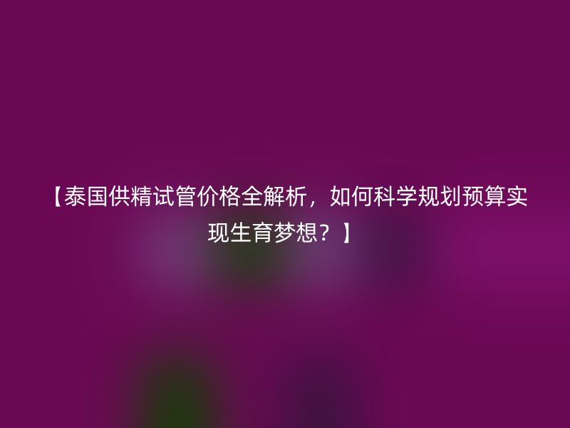 【泰国供精试管价格全解析，如何科学规划预算实现生育梦想？】