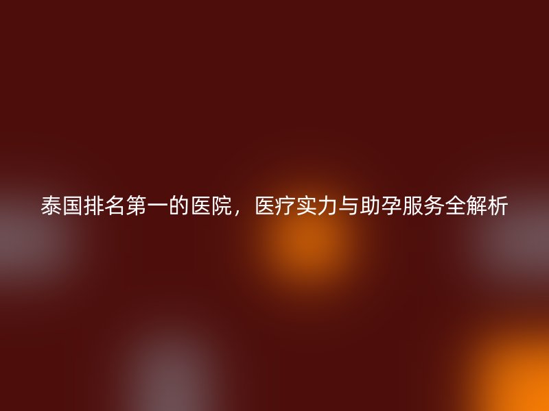 泰国排名第一的医院，医疗实力与助孕服务全解析