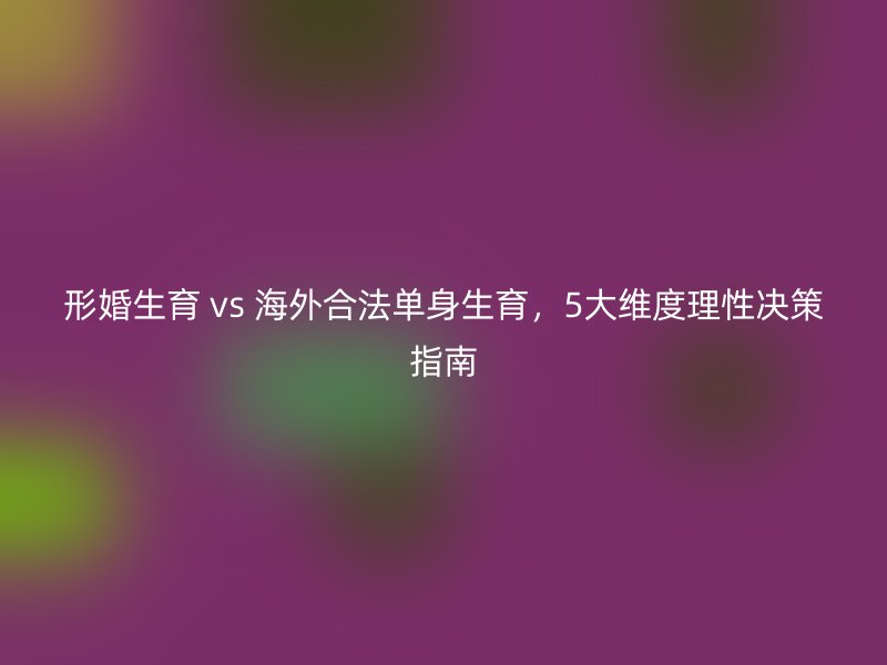 形婚生育 vs 海外合法单身生育，5大维度理性决策指南