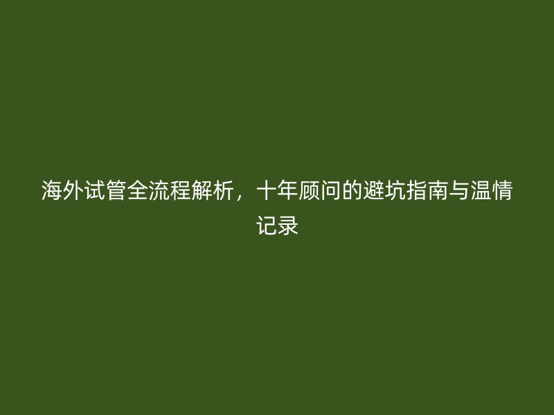海外试管全流程解析，十年顾问的避坑指南与温情记录