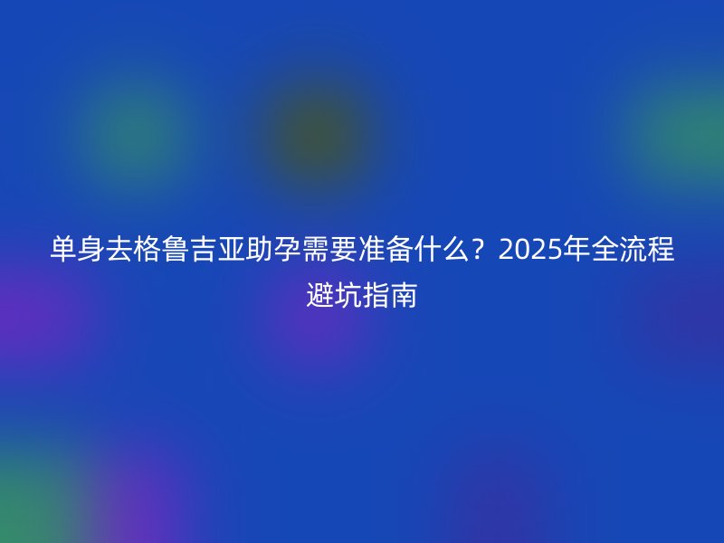 单身去格鲁吉亚助孕需要准备什么？2025年全流程避坑指南