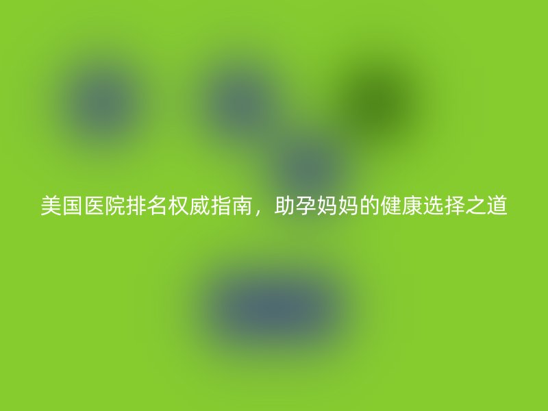 美国医院排名权威指南，助孕妈妈的健康选择之道
