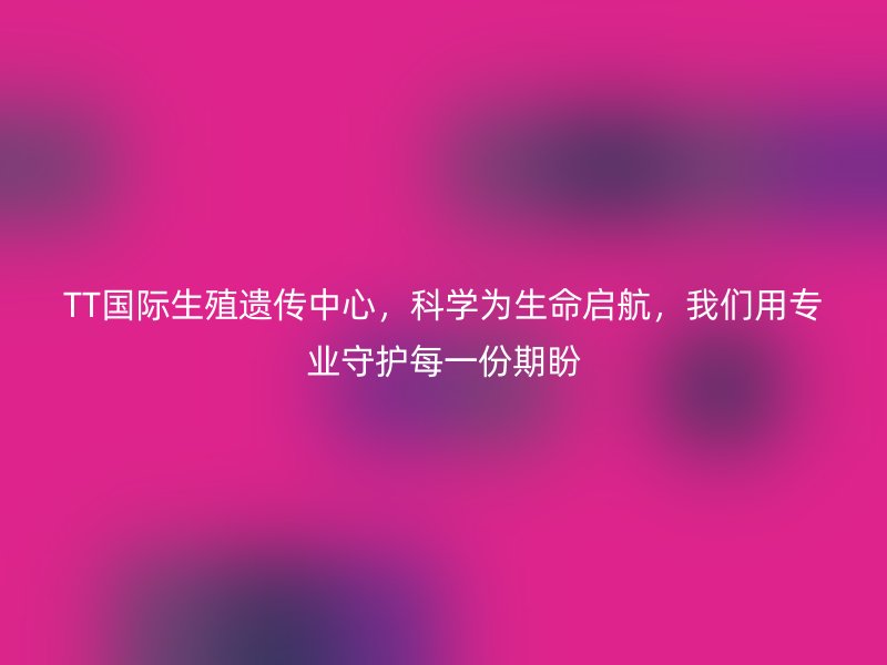 TT国际生殖遗传中心，科学为生命启航，我们用专业守护每一份期盼