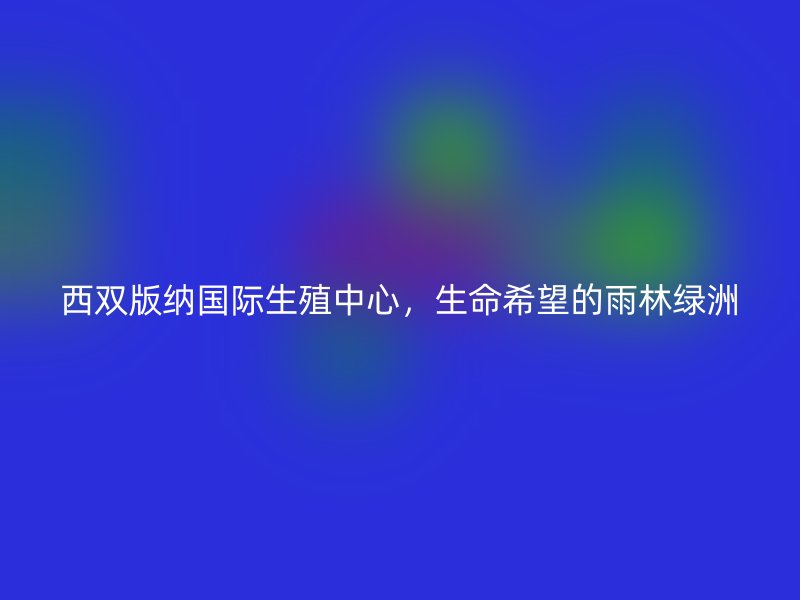西双版纳国际生殖中心，生命希望的雨林绿洲