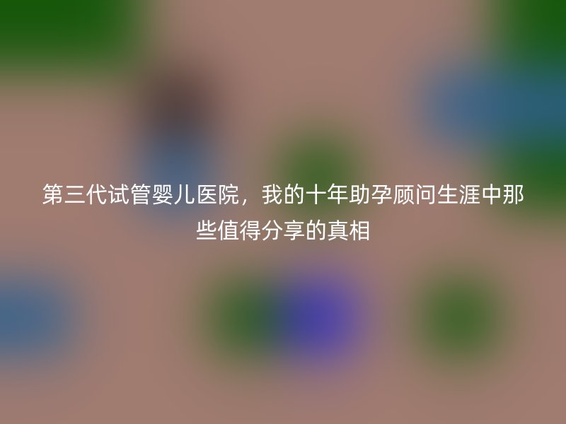 第三代试管婴儿医院，我的十年助孕顾问生涯中那些值得分享的真相