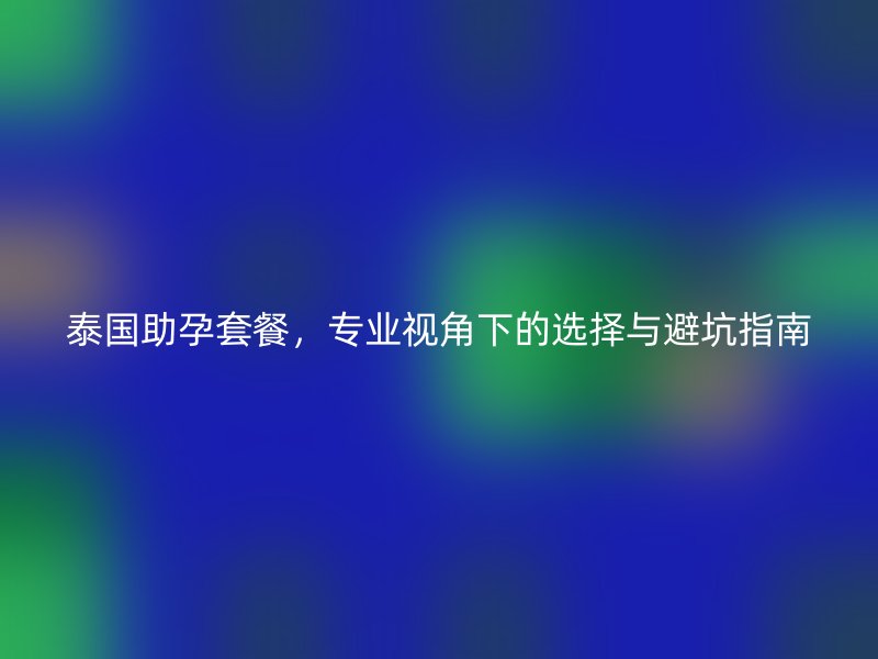 泰国助孕套餐，专业视角下的选择与避坑指南