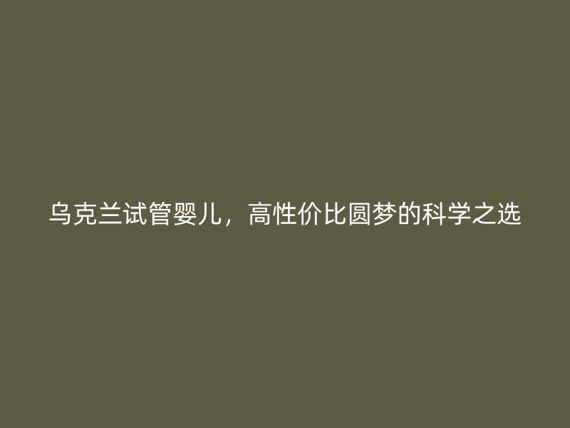 乌克兰试管婴儿，高性价比圆梦的科学之选