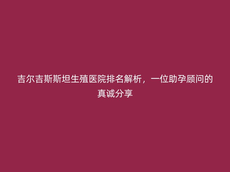 吉尔吉斯斯坦生殖医院排名解析，一位助孕顾问的真诚分享