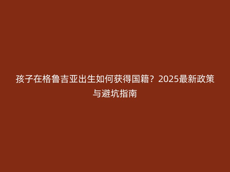 孩子在格鲁吉亚出生如何获得国籍？2025最新政策与避坑指南
