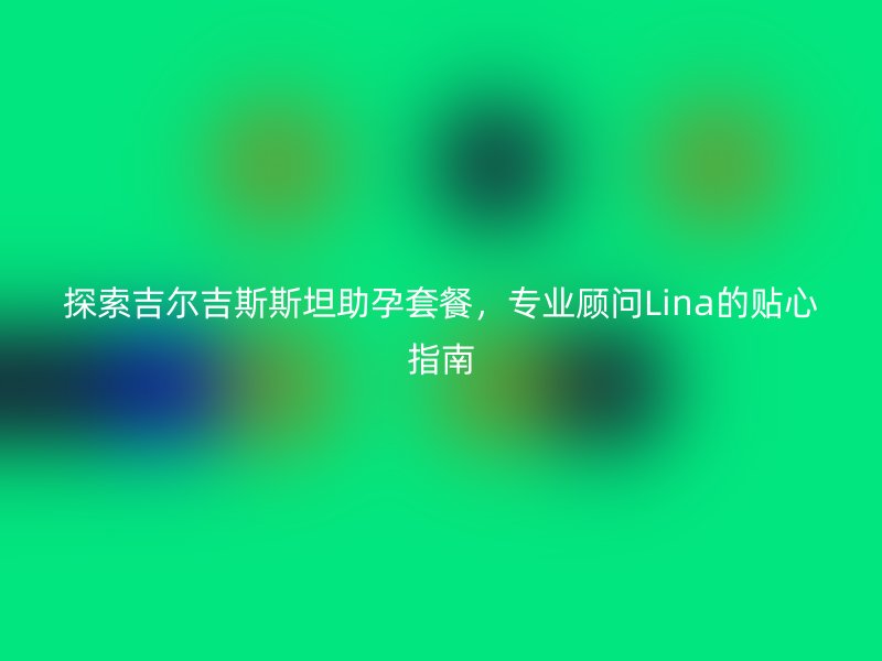 探索吉尔吉斯斯坦助孕套餐，专业顾问Lina的贴心指南