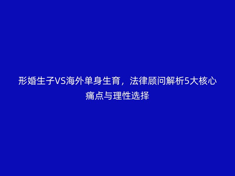 形婚生子VS海外单身生育，法律顾问解析5大核心痛点与理性选择