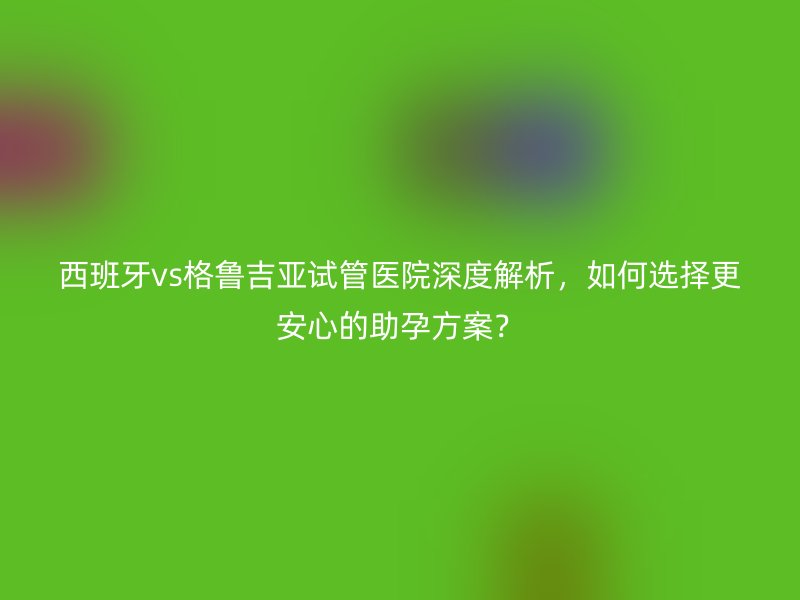 西班牙vs格鲁吉亚试管医院深度解析，如何选择更安心的助孕方案？