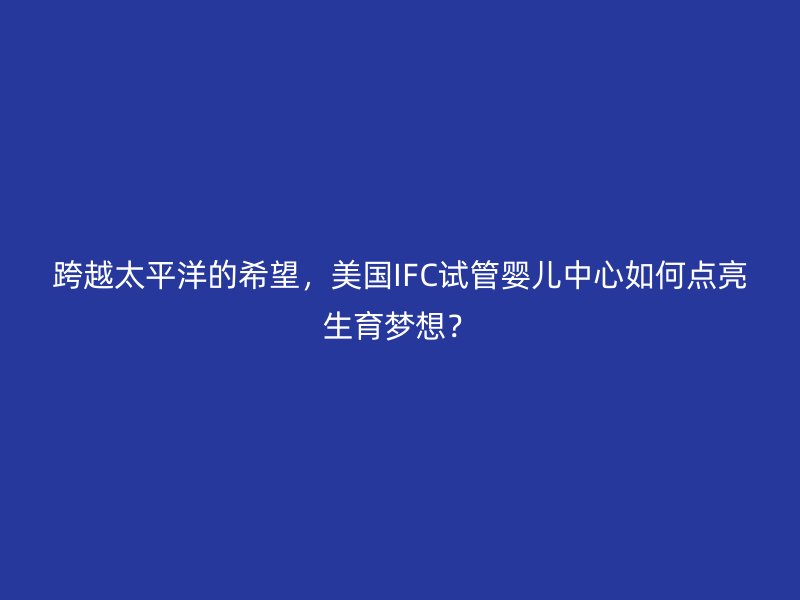 跨越太平洋的希望，美国IFC试管婴儿中心如何点亮生育梦想？