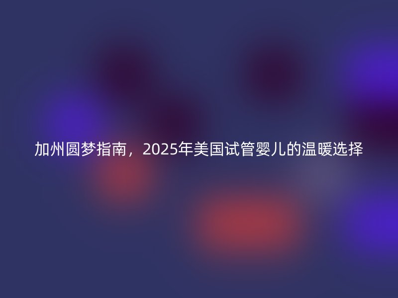 加州圆梦指南，2025年美国试管婴儿的温暖选择