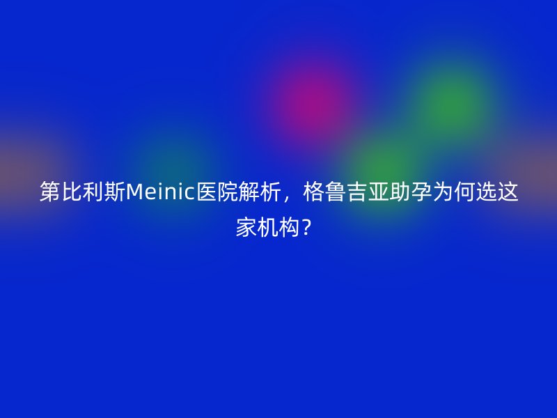 第比利斯Meinic医院解析，格鲁吉亚助孕为何选这家机构？