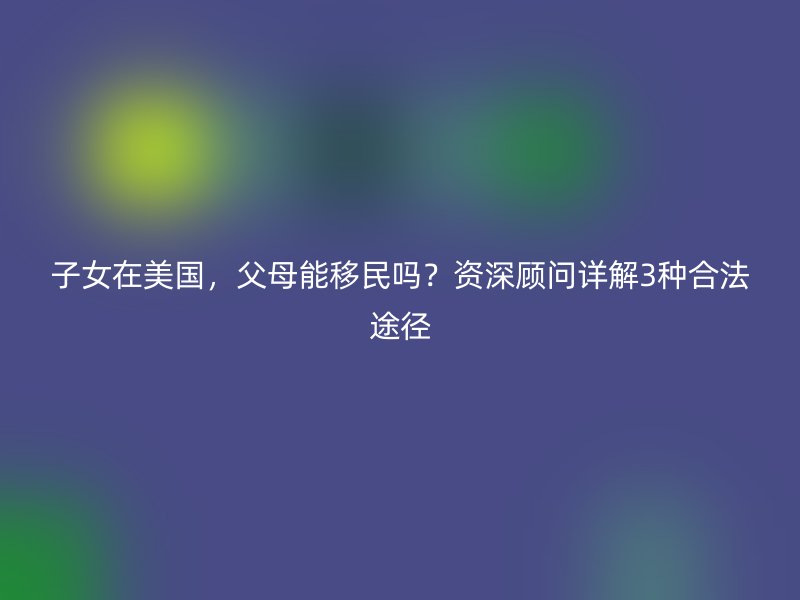 子女在美国，父母能移民吗？资深顾问详解3种合法途径