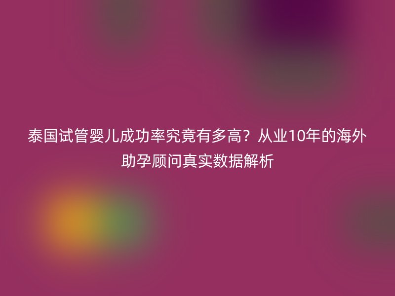 泰国试管婴儿成功率究竟有多高？从业10年的海外助孕顾问真实数据解析