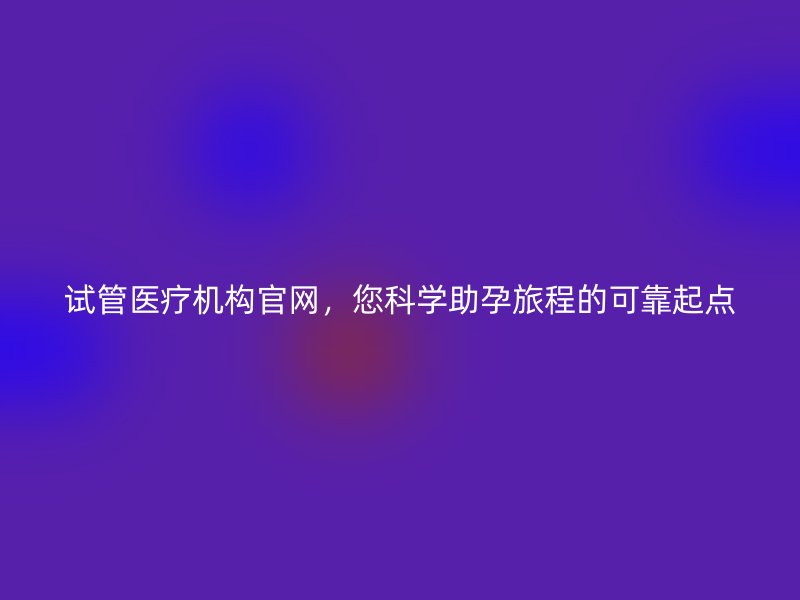 试管医疗机构官网，您科学助孕旅程的可靠起点