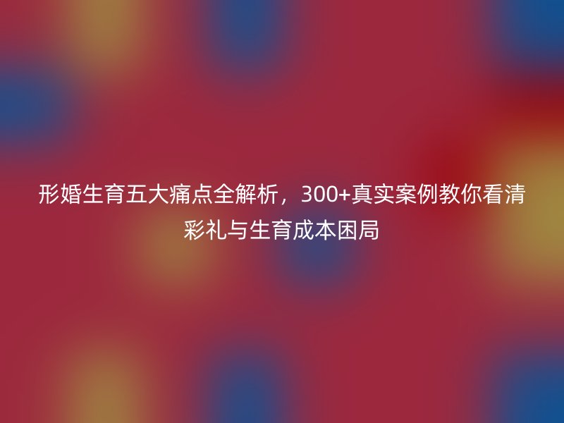 形婚生育五大痛点全解析，300+真实案例教你看清彩礼与生育成本困局