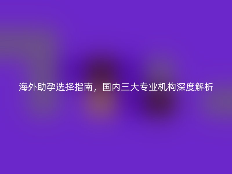 海外助孕选择指南，国内三大专业机构深度解析