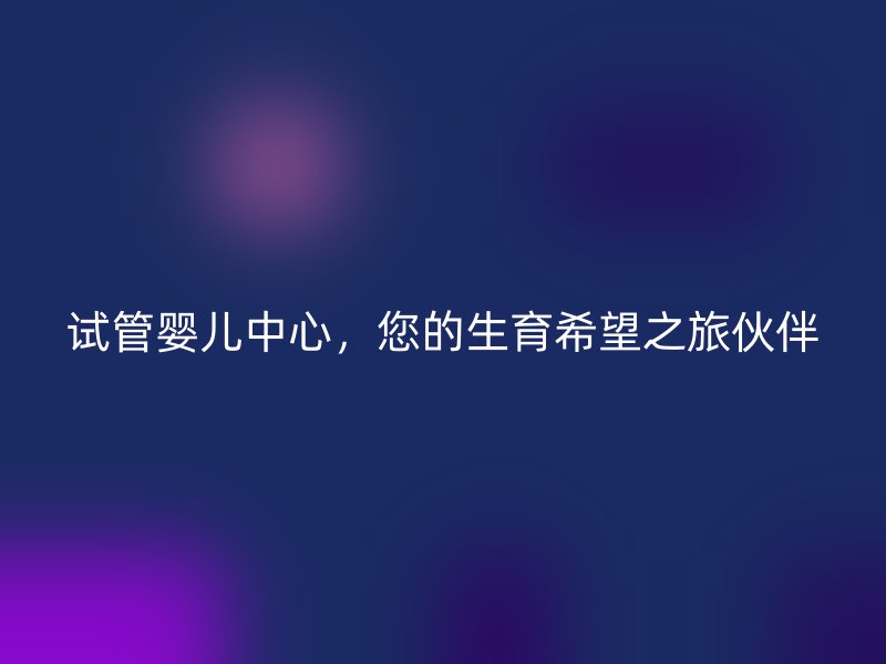 试管婴儿中心，您的生育希望之旅伙伴