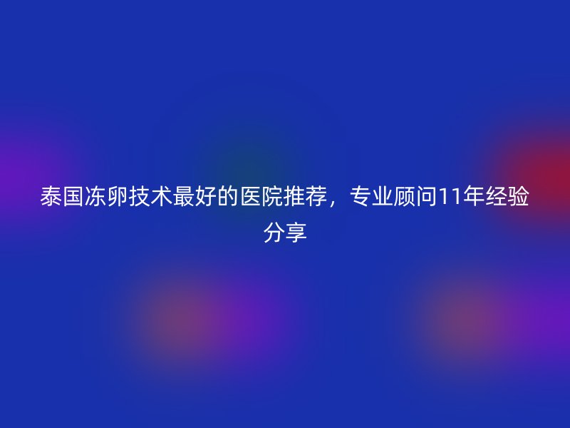 泰国冻卵技术最好的医院推荐，专业顾问11年经验分享