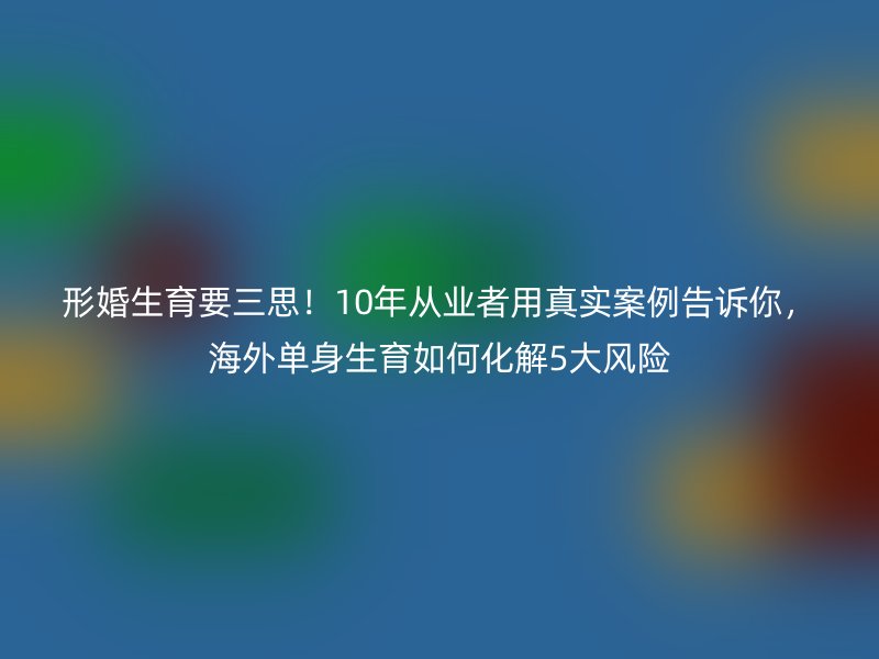 形婚生育要三思！10年从业者用真实案例告诉你，海外单身生育如何化解5大风险