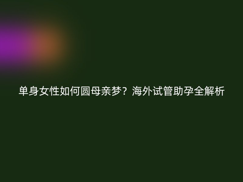 单身女性如何圆母亲梦？海外试管助孕全解析