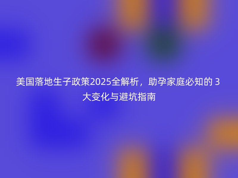 美国落地生子政策2025全解析，助孕家庭必知的３大变化与避坑指南