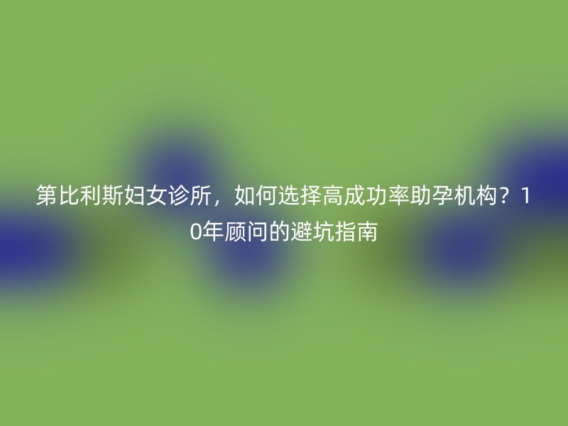 第比利斯妇女诊所，如何选择高成功率助孕机构？10年顾问的避坑指南
