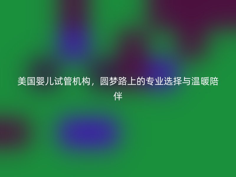美国婴儿试管机构，圆梦路上的专业选择与温暖陪伴