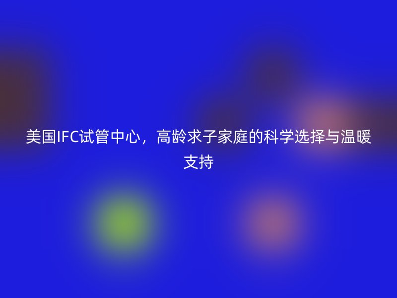 美国IFC试管中心，高龄求子家庭的科学选择与温暖支持
